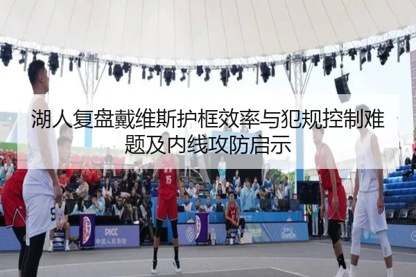 湖人复盘戴维斯护框效率与犯规控制难题及内线攻防启示