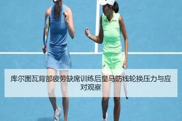 库尔图瓦背部疲劳缺席训练后皇马防线轮换压力与应对观察（kaiyun）