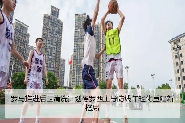 罗马推进后卫清洗计划德罗西主导防线年轻化重建新格局（kaiyun）