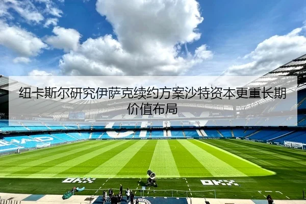 纽卡斯尔研究伊萨克续约方案沙特资本更重长期价值布局（kaiyun）