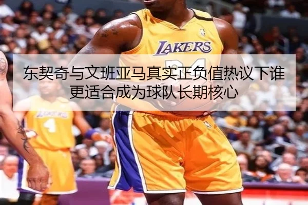 东契奇与文班亚马真实正负值热议下谁更适合成为球队长期核心（kaiyun）